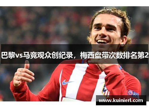 巴黎vs马竞观众创纪录，梅西盘带次数排名第2